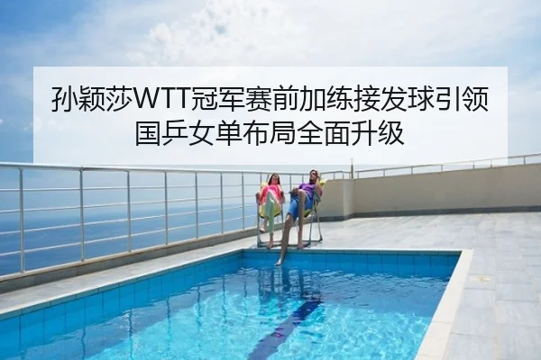 孙颖莎WTT冠军赛前加练接发球引领国乒女单布局全面升级