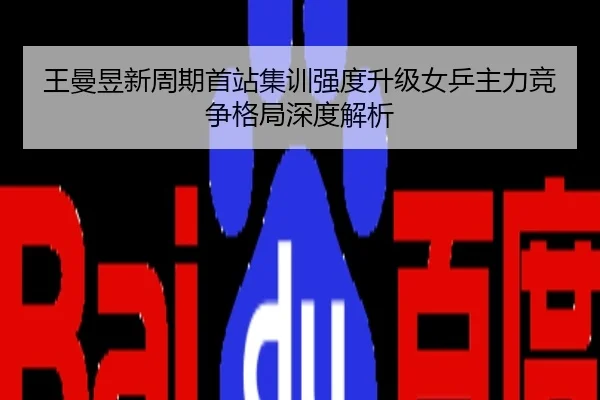 王曼昱新周期首站集训强度升级女乒主力竞争格局深度解析