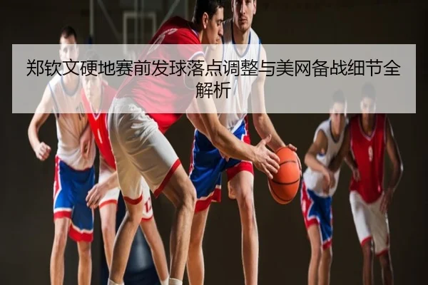 郑钦文硬地赛前发球落点调整与美网备战细节全解析