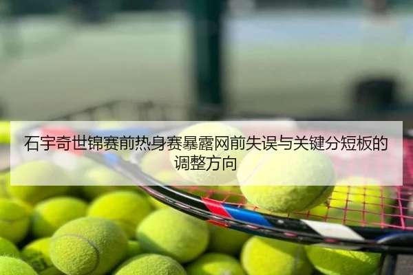 石宇奇世锦赛前热身赛暴露网前失误与关键分短板的调整方向