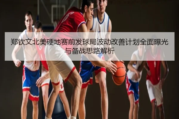 郑钦文北美硬地赛前发球局波动改善计划全面曝光与备战思路解析