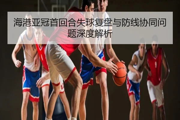 海港亚冠首回合失球复盘与防线协同问题深度解析