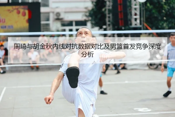 周琦与胡金秋内线对抗数据对比及男篮首发竞争深度分析