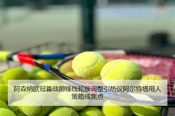 阿森纳欧冠首战前锋线轮换调整引热议阿尔特塔用人策略成焦点