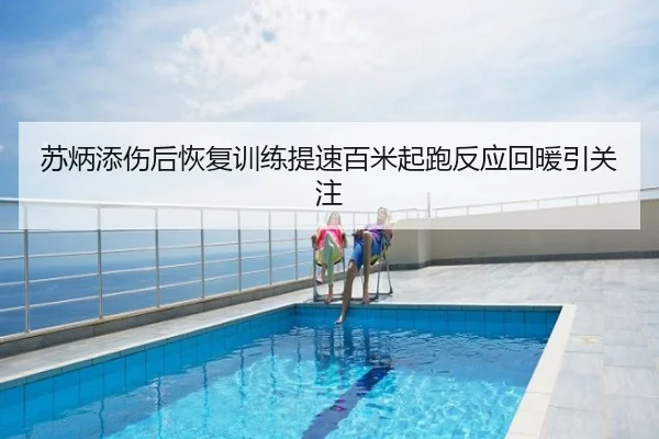 苏炳添伤后恢复训练提速百米起跑反应回暖引关注