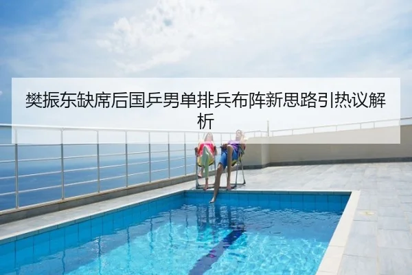 樊振东缺席后国乒男单排兵布阵新思路引热议解析