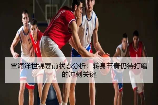 覃海洋世锦赛前状态分析：转身节奏仍待打磨的冲刺关键