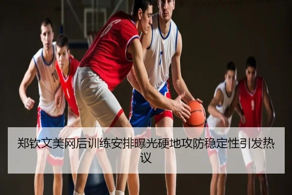 郑钦文美网后训练安排曝光硬地攻防稳定性引发热议
