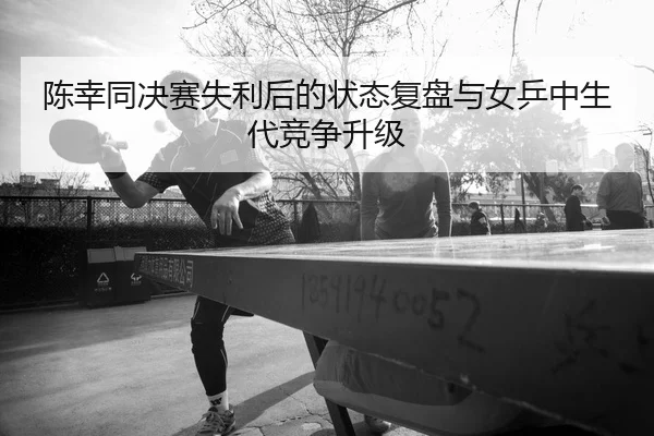 陈幸同决赛失利后的状态复盘与女乒中生代竞争升级