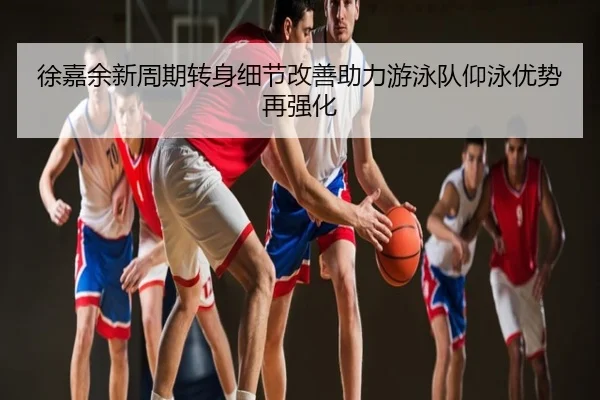 徐嘉余新周期转身细节改善助力游泳队仰泳优势再强化
