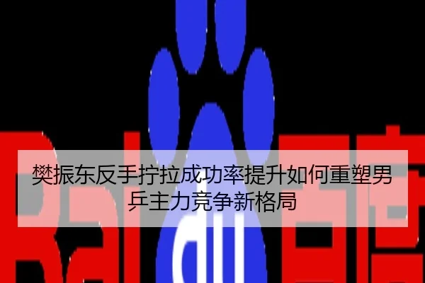 樊振东反手拧拉成功率提升如何重塑男乒主力竞争新格局
