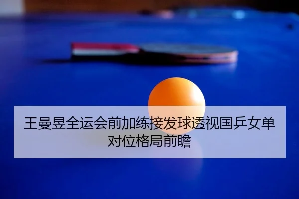 王曼昱全运会前加练接发球透视国乒女单对位格局前瞻