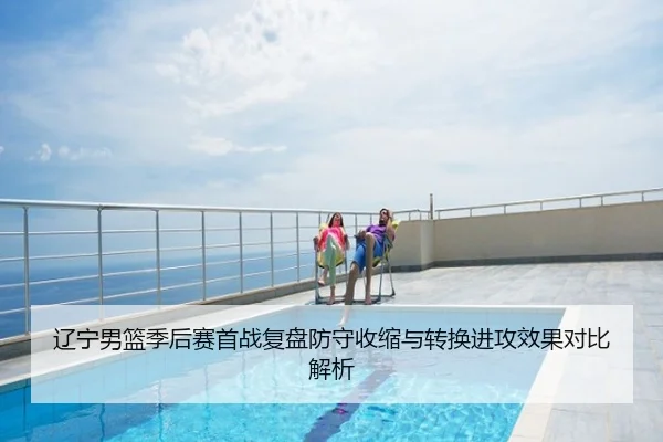 辽宁男篮季后赛首战复盘防守收缩与转换进攻效果对比解析