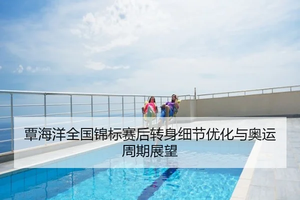 覃海洋全国锦标赛后转身细节优化与奥运周期展望